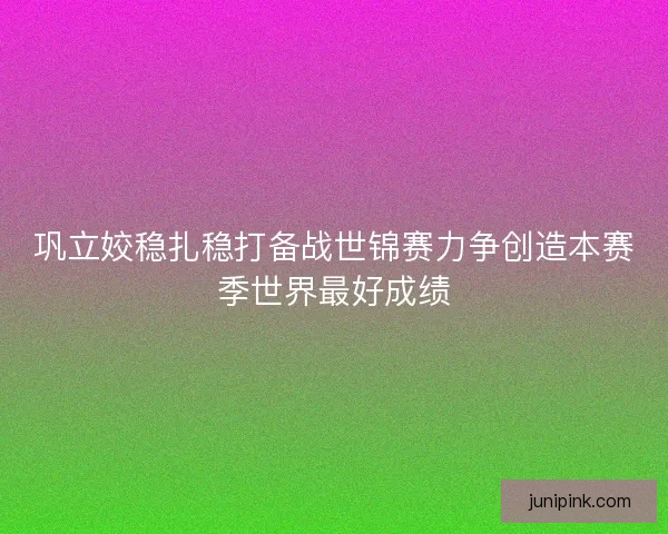 巩立姣稳扎稳打备战世锦赛力争创造本赛季世界最好成绩