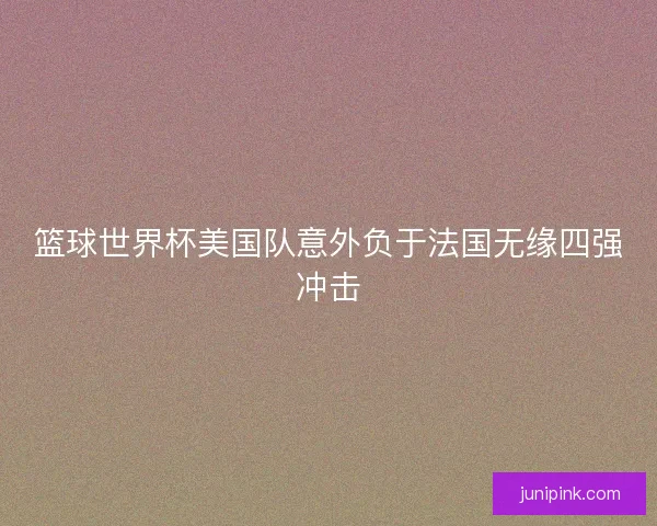 篮球世界杯美国队意外负于法国无缘四强冲击