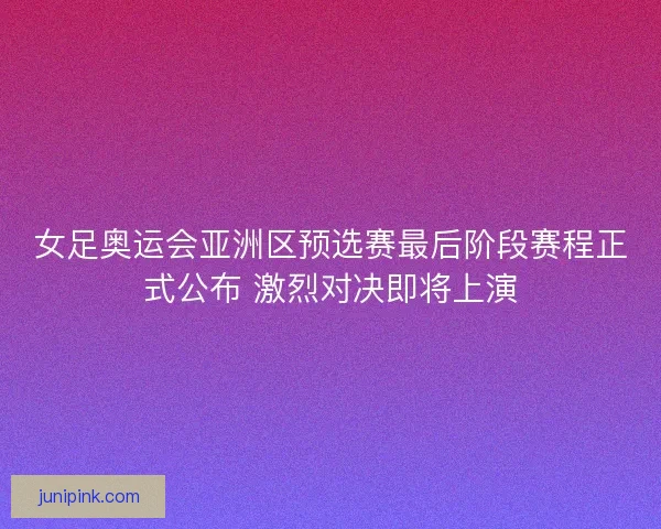 女足奥运会亚洲区预选赛最后阶段赛程正式公布 激烈对决即将上演